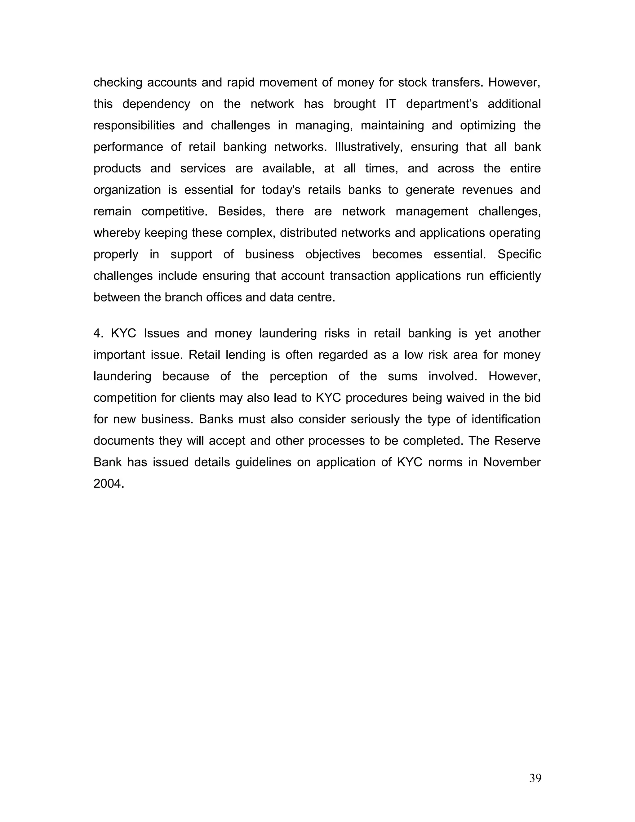 checking accounts and rapid movement of money for stock transfers. However,
this dependency on the network has brought IT department’s additional
responsibilities and challenges in managing, maintaining and optimizing the
performance of retail banking networks. Illustratively, ensuring that all bank
products and services are available, at all times, and across the entire
organization is essential for today's retails banks to generate revenues and
remain competitive. Besides, there are network management challenges,
whereby keeping these complex, distributed networks and applications operating
properly in support of business objectives becomes essential. Specific
challenges include ensuring that account transaction applications run efficiently
between the branch offices and data centre.
4. KYC Issues and money laundering risks in retail banking is yet another
important issue. Retail lending is often regarded as a low risk area for money
laundering because of the perception of the sums involved. However,
competition for clients may also lead to KYC procedures being waived in the bid
for new business. Banks must also consider seriously the type of identification
documents they will accept and other processes to be completed. The Reserve
Bank has issued details guidelines on application of KYC norms in November
2004.
39
 