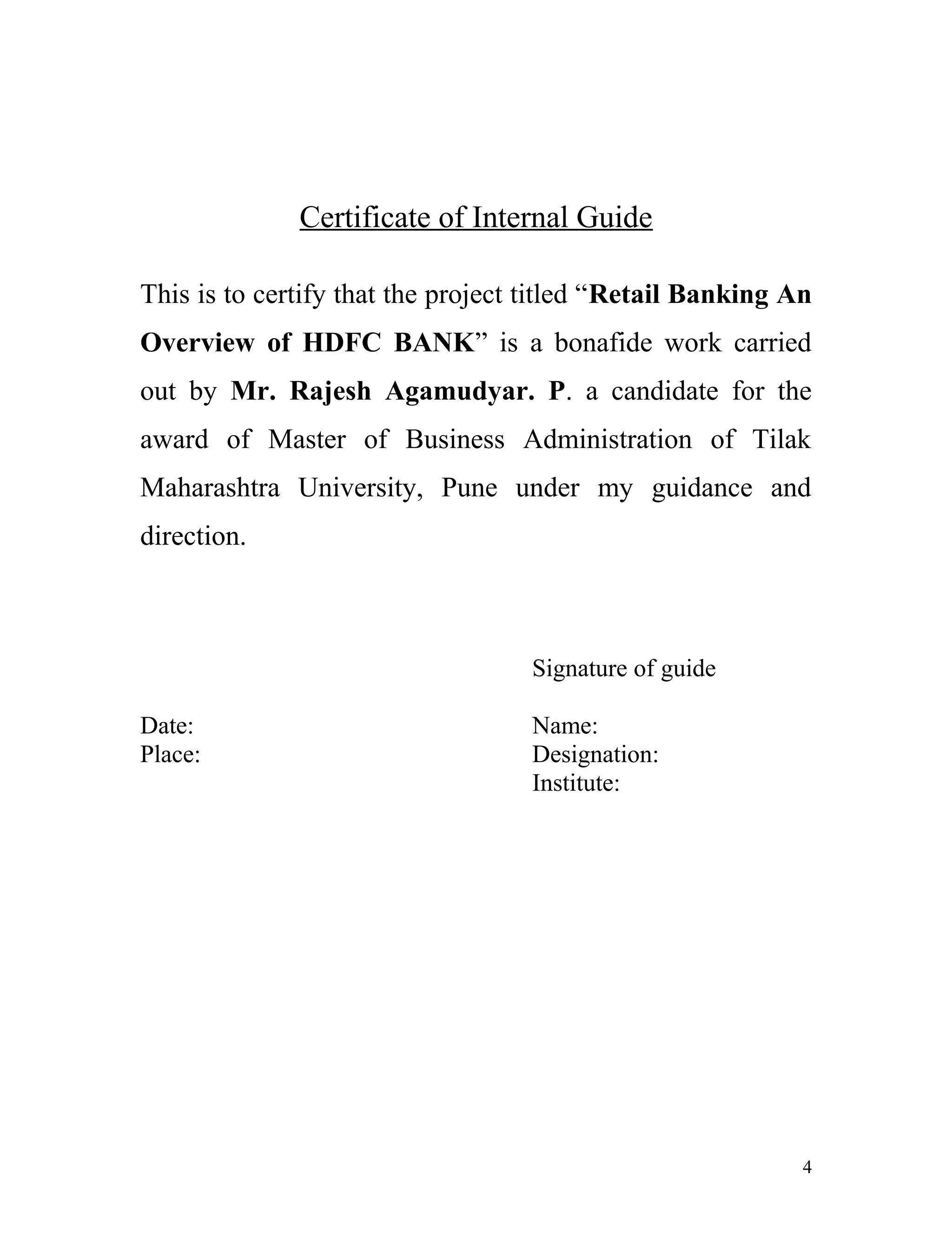 Certificate of Internal Guide
This is to certify that the project titled “Retail Banking An
Overview of HDFC BANK” is a bonafide work carried
out by Mr. Rajesh Agamudyar. P. a candidate for the
award of Master of Business Administration of Tilak
Maharashtra University, Pune under my guidance and
direction.
Signature of guide
Date: Name:
Place: Designation:
Institute:
4
 