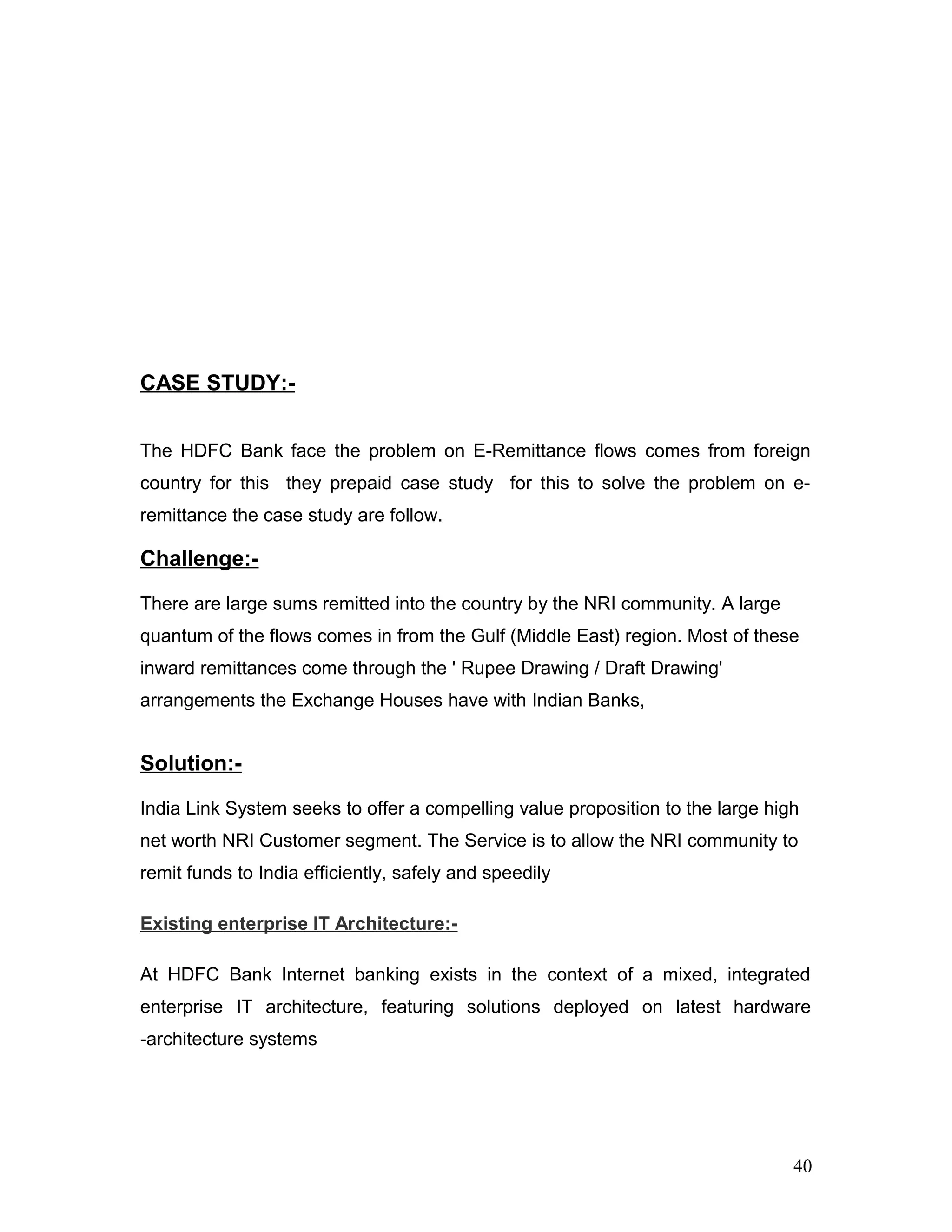 CASE STUDY:-
The HDFC Bank face the problem on E-Remittance flows comes from foreign
country for this they prepaid case study for this to solve the problem on e-
remittance the case study are follow.
Challenge:-
There are large sums remitted into the country by the NRI community. A large
quantum of the flows comes in from the Gulf (Middle East) region. Most of these
inward remittances come through the ' Rupee Drawing / Draft Drawing'
arrangements the Exchange Houses have with Indian Banks,
Solution:-
India Link System seeks to offer a compelling value proposition to the large high
net worth NRI Customer segment. The Service is to allow the NRI community to
remit funds to India efficiently, safely and speedily
Existing enterprise IT Architecture:-
At HDFC Bank Internet banking exists in the context of a mixed, integrated
enterprise IT architecture, featuring solutions deployed on latest hardware
-architecture systems
40
 