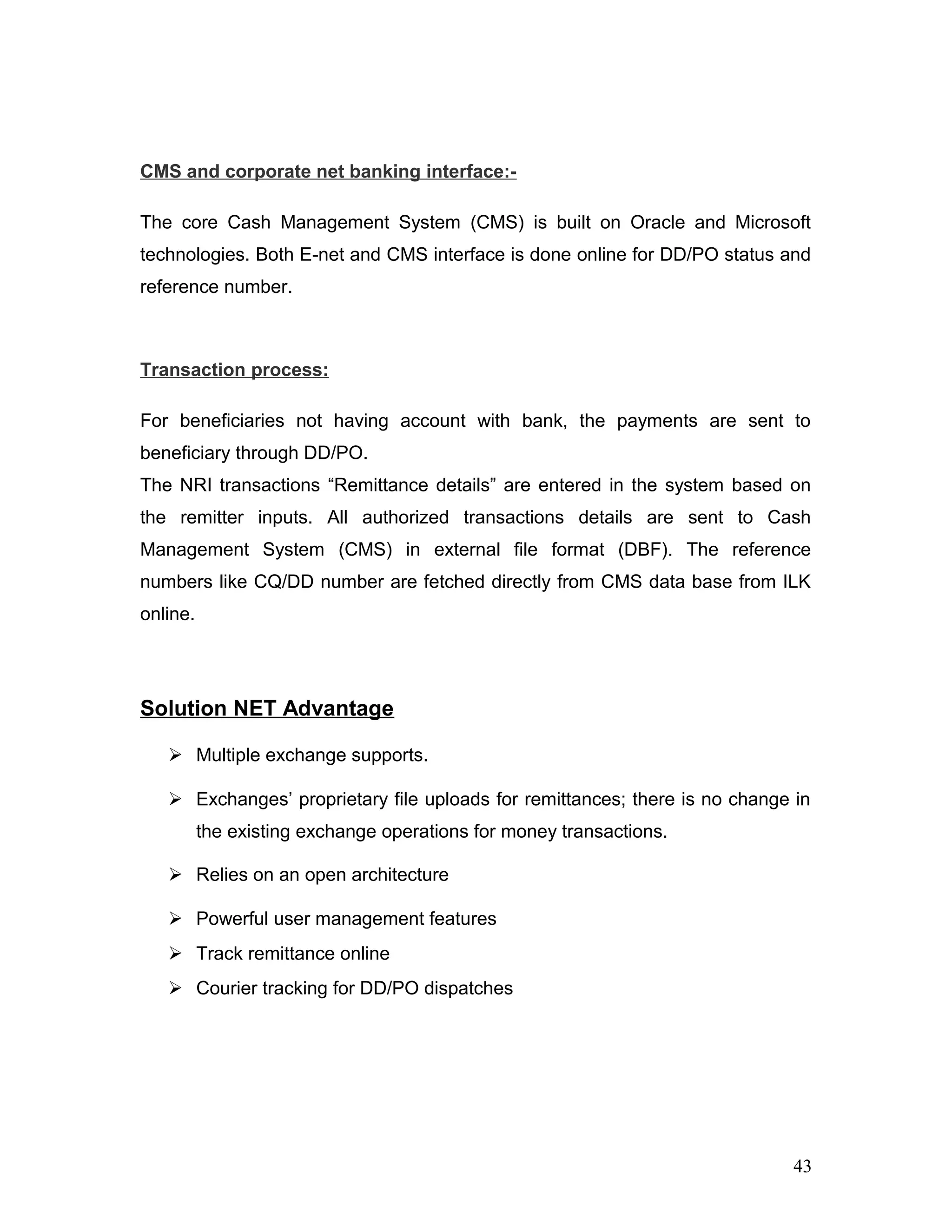 CMS and corporate net banking interface:-
The core Cash Management System (CMS) is built on Oracle and Microsoft
technologies. Both E-net and CMS interface is done online for DD/PO status and
reference number.
Transaction process:
For beneficiaries not having account with bank, the payments are sent to
beneficiary through DD/PO.
The NRI transactions “Remittance details” are entered in the system based on
the remitter inputs. All authorized transactions details are sent to Cash
Management System (CMS) in external file format (DBF). The reference
numbers like CQ/DD number are fetched directly from CMS data base from ILK
online.
Solution NET Advantage
 Multiple exchange supports.
 Exchanges’ proprietary file uploads for remittances; there is no change in
the existing exchange operations for money transactions.
 Relies on an open architecture
 Powerful user management features
 Track remittance online
 Courier tracking for DD/PO dispatches
43
 