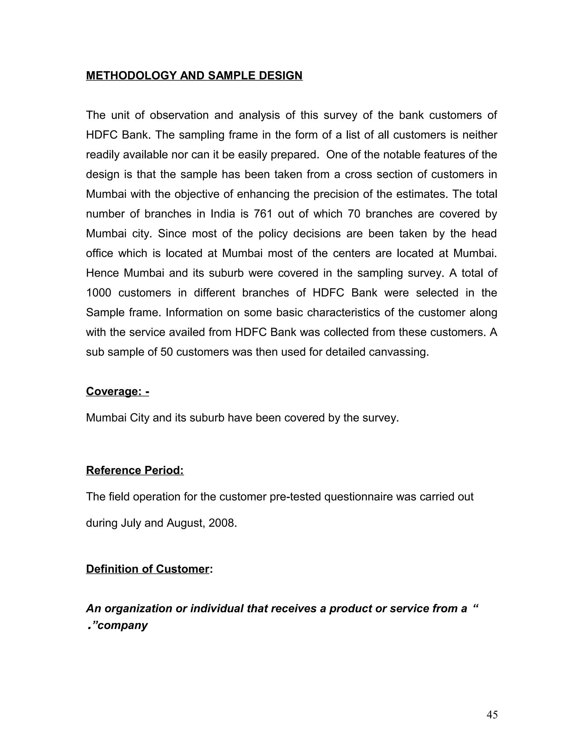 METHODOLOGY AND SAMPLE DESIGN
The unit of observation and analysis of this survey of the bank customers of
HDFC Bank. The sampling frame in the form of a list of all customers is neither
readily available nor can it be easily prepared. One of the notable features of the
design is that the sample has been taken from a cross section of customers in
Mumbai with the objective of enhancing the precision of the estimates. The total
number of branches in India is 761 out of which 70 branches are covered by
Mumbai city. Since most of the policy decisions are been taken by the head
office which is located at Mumbai most of the centers are located at Mumbai.
Hence Mumbai and its suburb were covered in the sampling survey. A total of
1000 customers in different branches of HDFC Bank were selected in the
Sample frame. Information on some basic characteristics of the customer along
with the service availed from HDFC Bank was collected from these customers. A
sub sample of 50 customers was then used for detailed canvassing.
Coverage: -
Mumbai City and its suburb have been covered by the survey.
Reference Period:
The field operation for the customer pre-tested questionnaire was carried out
during July and August, 2008.
Definition of Customer:
“An organization or individual that receives a product or service from a
company”.
45
 