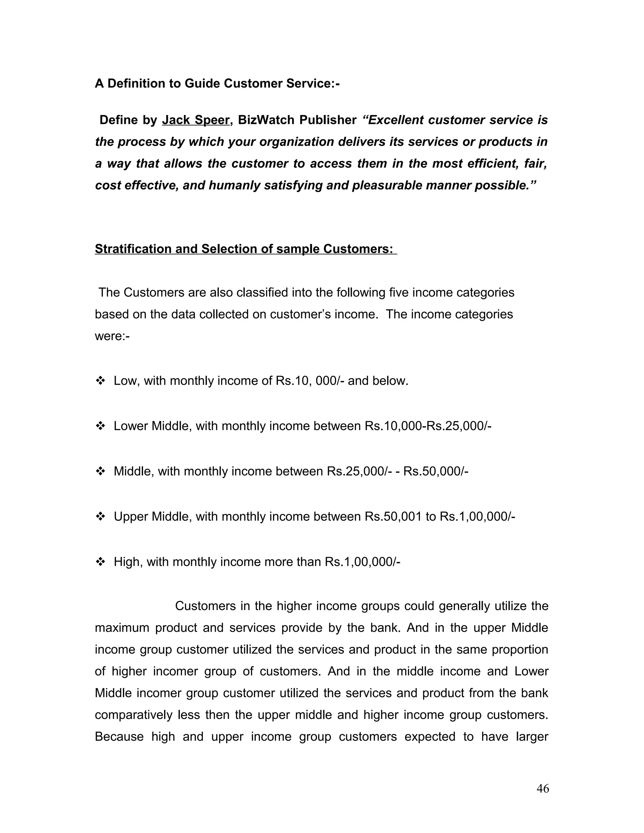 A Definition to Guide Customer Service:-
Define by Jack Speer, BizWatch Publisher “Excellent customer service is
the process by which your organization delivers its services or products in
a way that allows the customer to access them in the most efficient, fair,
cost effective, and humanly satisfying and pleasurable manner possible.”
Stratification and Selection of sample Customers:
The Customers are also classified into the following five income categories
based on the data collected on customer’s income. The income categories
were:-
 Low, with monthly income of Rs.10, 000/- and below.
 Lower Middle, with monthly income between Rs.10,000-Rs.25,000/-
 Middle, with monthly income between Rs.25,000/- - Rs.50,000/-
 Upper Middle, with monthly income between Rs.50,001 to Rs.1,00,000/-
 High, with monthly income more than Rs.1,00,000/-
Customers in the higher income groups could generally utilize the
maximum product and services provide by the bank. And in the upper Middle
income group customer utilized the services and product in the same proportion
of higher incomer group of customers. And in the middle income and Lower
Middle incomer group customer utilized the services and product from the bank
comparatively less then the upper middle and higher income group customers.
Because high and upper income group customers expected to have larger
46
 