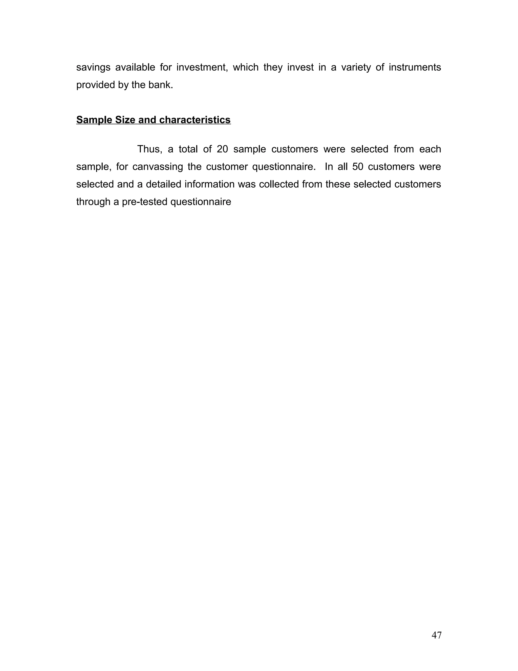 savings available for investment, which they invest in a variety of instruments
provided by the bank.
Sample Size and characteristics
Thus, a total of 20 sample customers were selected from each
sample, for canvassing the customer questionnaire. In all 50 customers were
selected and a detailed information was collected from these selected customers
through a pre-tested questionnaire
47
 