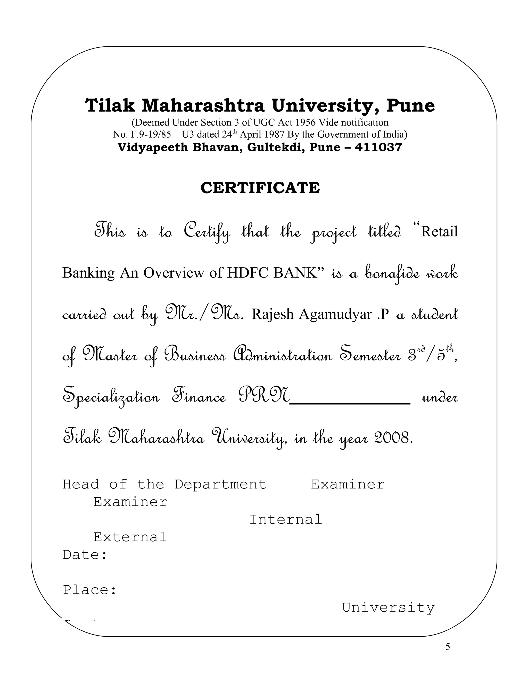 5
Tilak Maharashtra University, Pune
(Deemed Under Section 3 of UGC Act 1956 Vide notification
No. F.9-19/85 – U3 dated 24th
April 1987 By the Government of India)
Vidyapeeth Bhavan, Gultekdi, Pune – 411037
CERTIFICATE
This is to Certify that the project titled “Retail
Banking An Overview of HDFC BANK” is a bonafide work
carried out by Mr./Ms. Rajesh Agamudyar .P a student
of Master of Business Administration Semester 3rd
/5th
,
Specialization Finance PRN__________ under
Tilak Maharashtra University, in the year 2008.
Head of the Department Examiner
Examiner
Internal
External
Date:
Place:
University
Seal
 