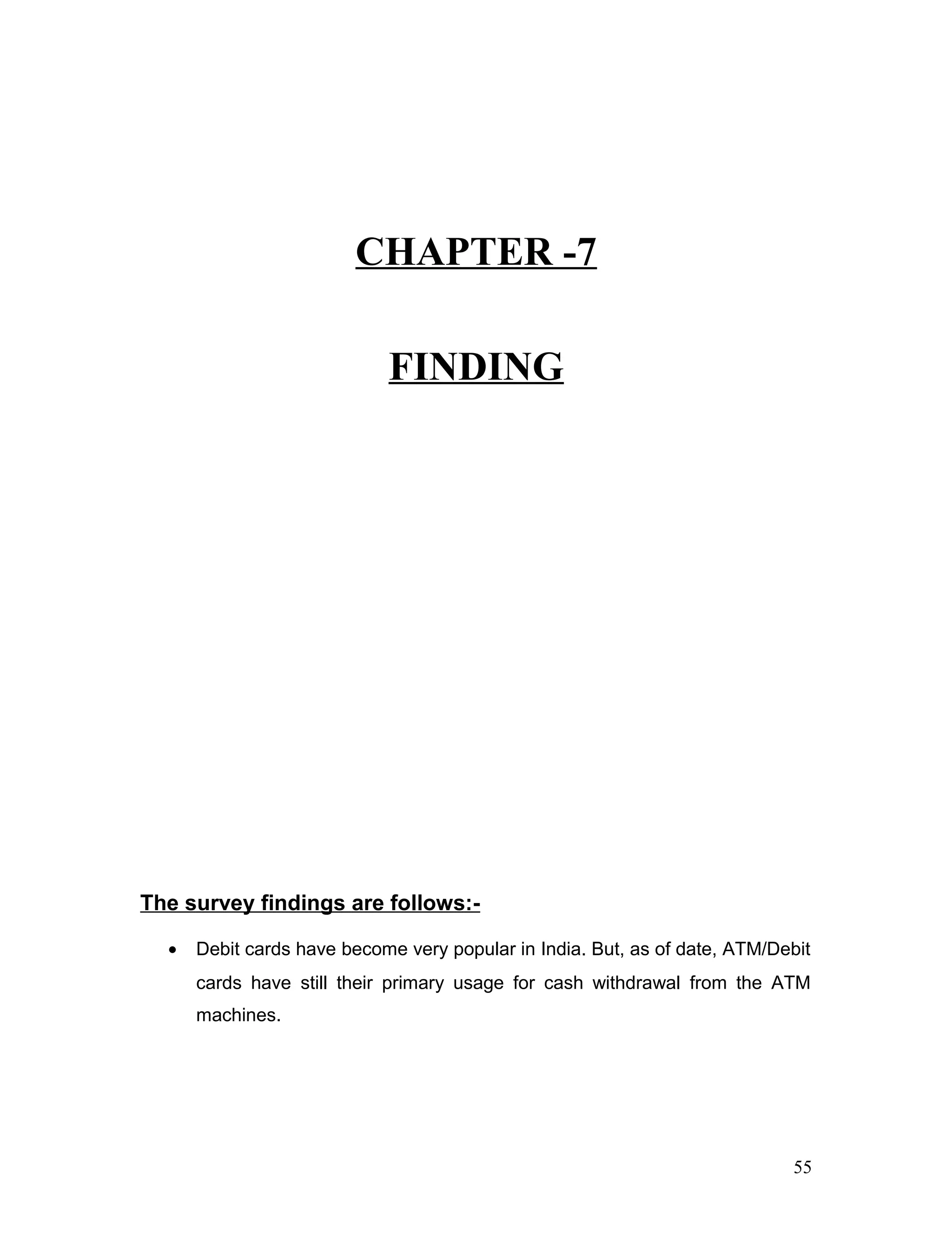 CHAPTER -7
FINDING
The survey findings are follows:-
• Debit cards have become very popular in India. But, as of date, ATM/Debit
cards have still their primary usage for cash withdrawal from the ATM
machines.
55
 
