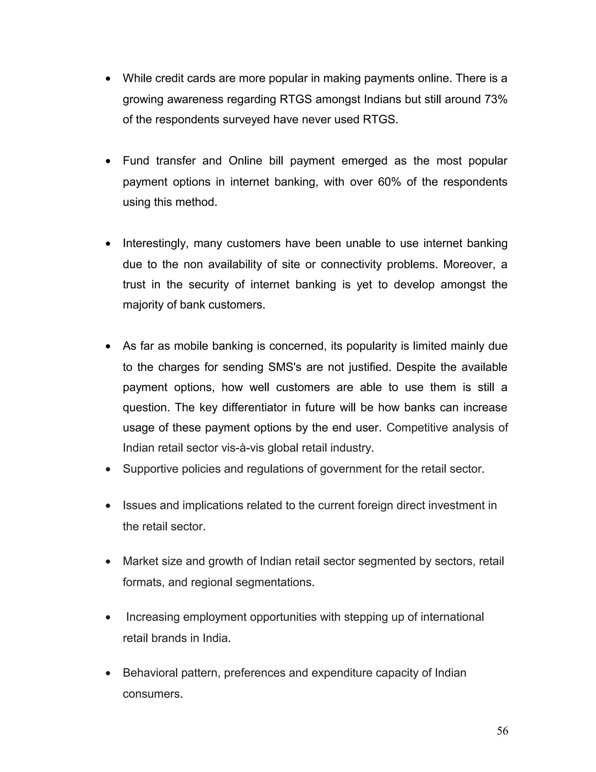 • While credit cards are more popular in making payments online. There is a
growing awareness regarding RTGS amongst Indians but still around 73%
of the respondents surveyed have never used RTGS.
• Fund transfer and Online bill payment emerged as the most popular
payment options in internet banking, with over 60% of the respondents
using this method.
• Interestingly, many customers have been unable to use internet banking
due to the non availability of site or connectivity problems. Moreover, a
trust in the security of internet banking is yet to develop amongst the
majority of bank customers.
• As far as mobile banking is concerned, its popularity is limited mainly due
to the charges for sending SMS's are not justified. Despite the available
payment options, how well customers are able to use them is still a
question. The key differentiator in future will be how banks can increase
usage of these payment options by the end user. Competitive analysis of
Indian retail sector vis-à-vis global retail industry.
• Supportive policies and regulations of government for the retail sector.
• Issues and implications related to the current foreign direct investment in
the retail sector.
• Market size and growth of Indian retail sector segmented by sectors, retail
formats, and regional segmentations.
• Increasing employment opportunities with stepping up of international
retail brands in India.
• Behavioral pattern, preferences and expenditure capacity of Indian
consumers.
56
 