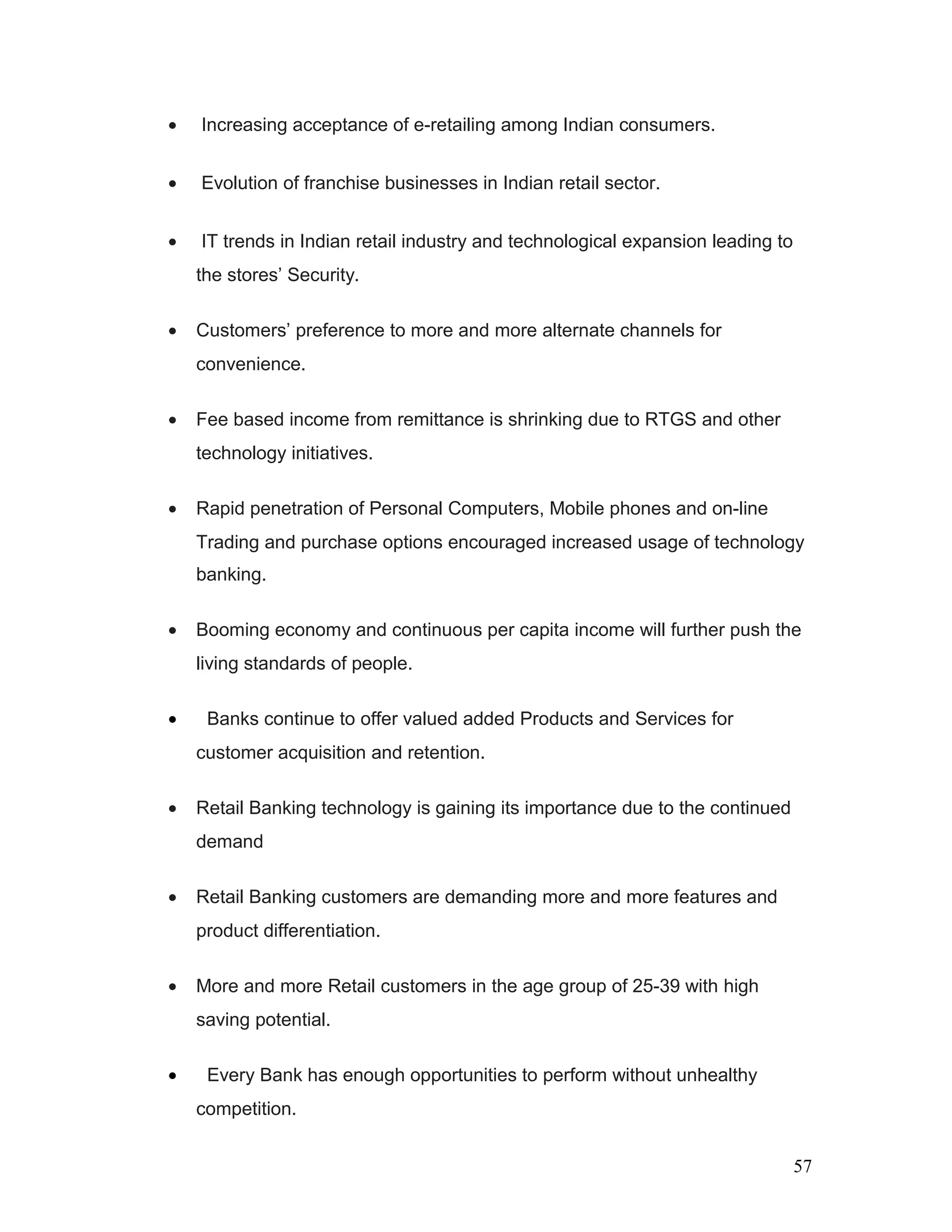 • Increasing acceptance of e-retailing among Indian consumers.
• Evolution of franchise businesses in Indian retail sector.
• IT trends in Indian retail industry and technological expansion leading to
the stores’ Security.
• Customers’ preference to more and more alternate channels for
convenience.
• Fee based income from remittance is shrinking due to RTGS and other
technology initiatives.
• Rapid penetration of Personal Computers, Mobile phones and on-line
Trading and purchase options encouraged increased usage of technology
banking.
• Booming economy and continuous per capita income will further push the
living standards of people.
• Banks continue to offer valued added Products and Services for
customer acquisition and retention.
• Retail Banking technology is gaining its importance due to the continued
demand
• Retail Banking customers are demanding more and more features and
product differentiation.
• More and more Retail customers in the age group of 25-39 with high
saving potential.
• Every Bank has enough opportunities to perform without unhealthy
competition.
57
 