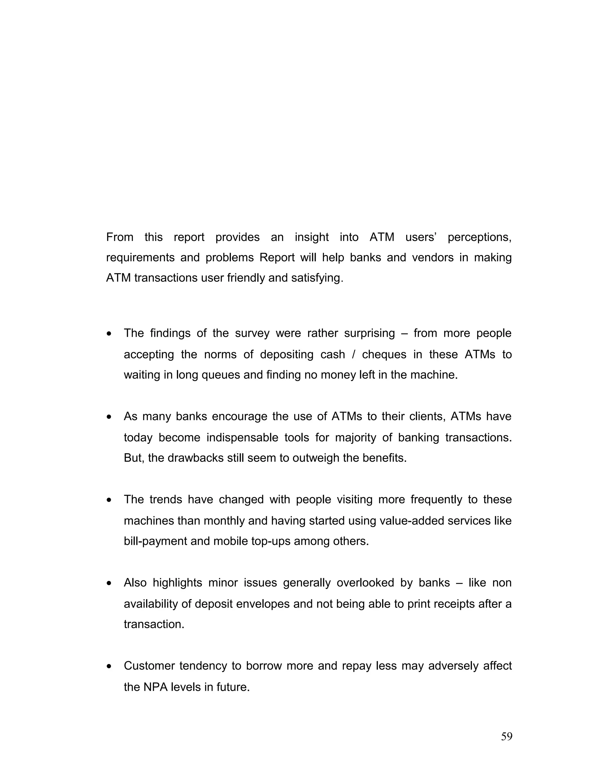 From this report provides an insight into ATM users’ perceptions,
requirements and problems Report will help banks and vendors in making
ATM transactions user friendly and satisfying.
• The findings of the survey were rather surprising – from more people
accepting the norms of depositing cash / cheques in these ATMs to
waiting in long queues and finding no money left in the machine.
• As many banks encourage the use of ATMs to their clients, ATMs have
today become indispensable tools for majority of banking transactions.
But, the drawbacks still seem to outweigh the benefits.
• The trends have changed with people visiting more frequently to these
machines than monthly and having started using value-added services like
bill-payment and mobile top-ups among others.
• Also highlights minor issues generally overlooked by banks – like non
availability of deposit envelopes and not being able to print receipts after a
transaction.
• Customer tendency to borrow more and repay less may adversely affect
the NPA levels in future.
59
 