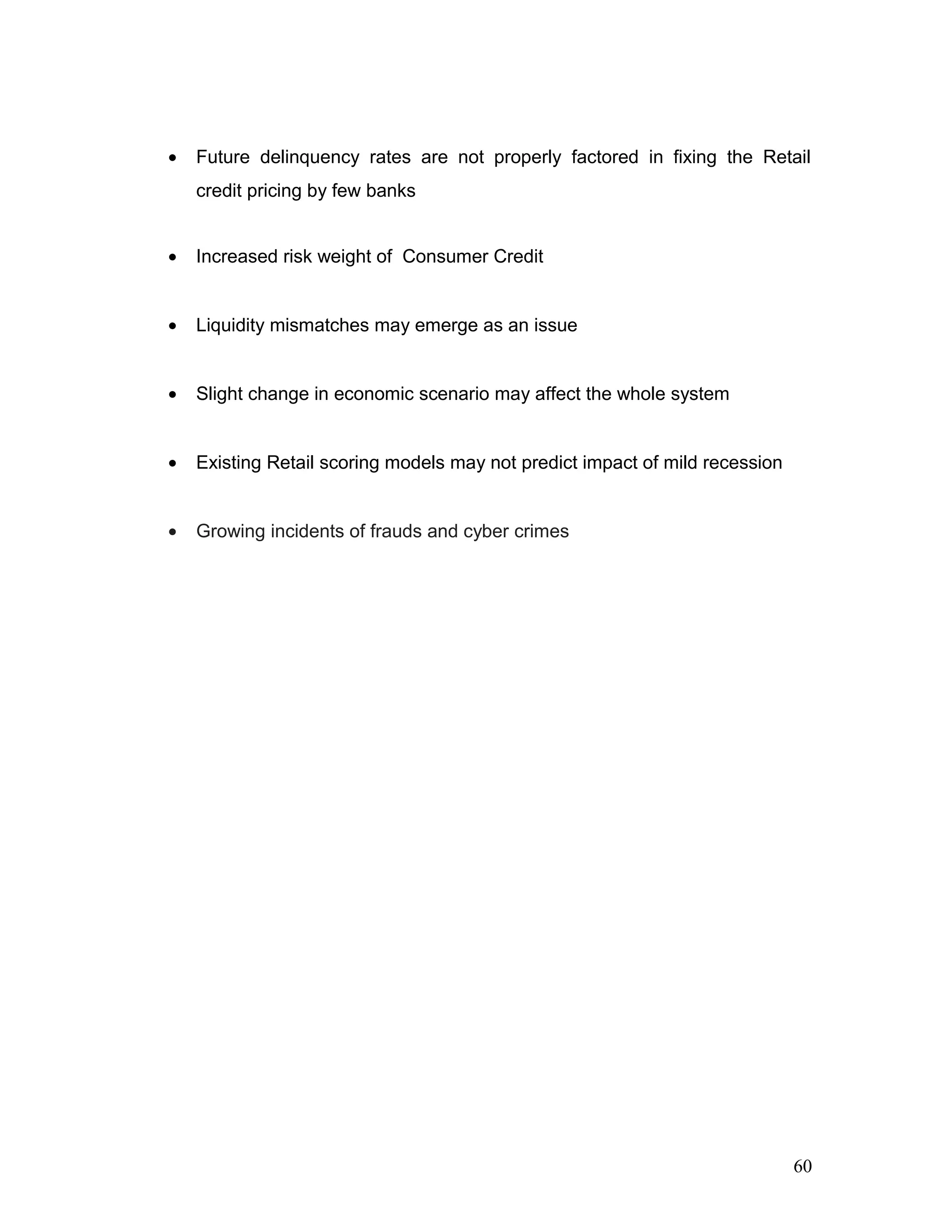 • Future delinquency rates are not properly factored in fixing the Retail
credit pricing by few banks
• Increased risk weight of Consumer Credit
• Liquidity mismatches may emerge as an issue
• Slight change in economic scenario may affect the whole system
• Existing Retail scoring models may not predict impact of mild recession
• Growing incidents of frauds and cyber crimes
60
 