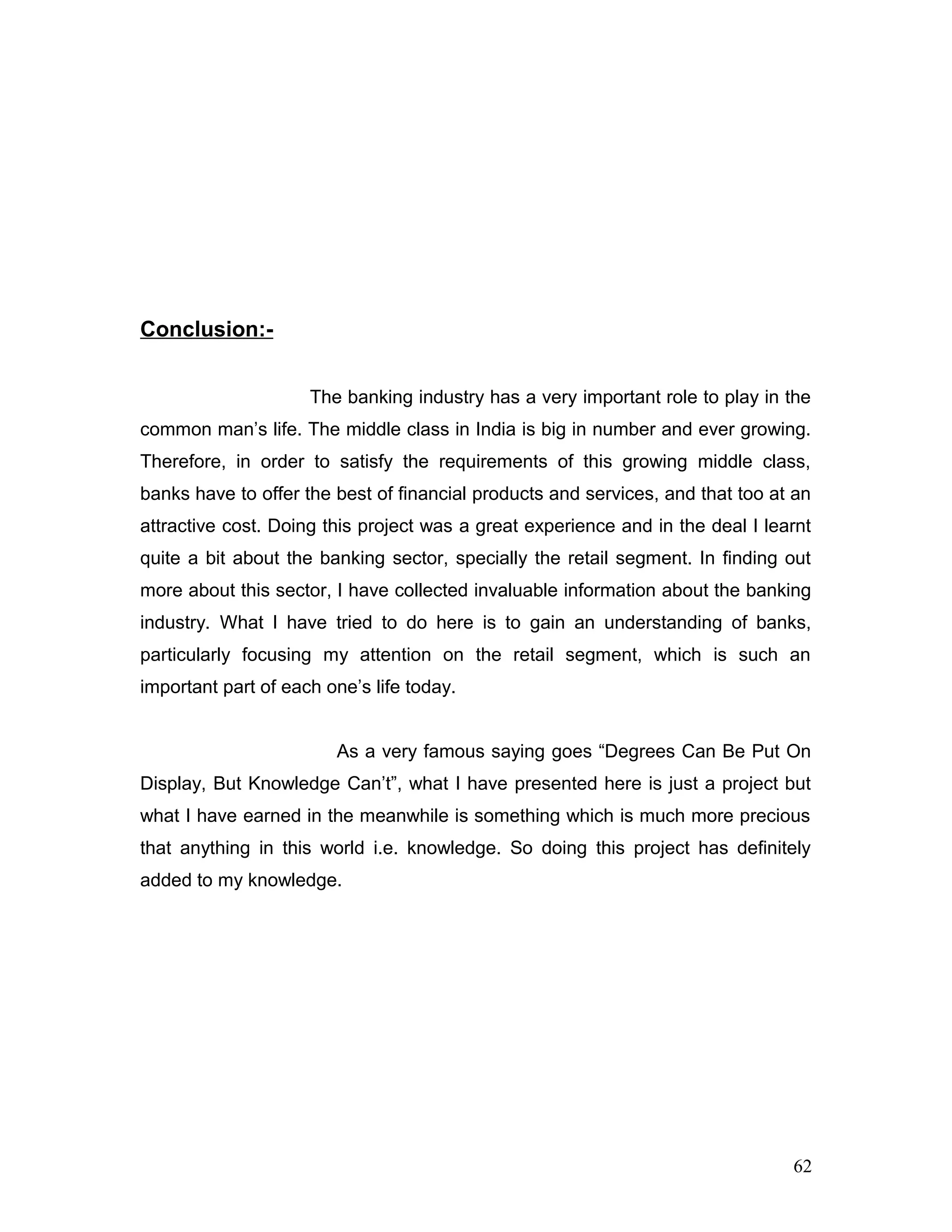Conclusion:-
The banking industry has a very important role to play in the
common man’s life. The middle class in India is big in number and ever growing.
Therefore, in order to satisfy the requirements of this growing middle class,
banks have to offer the best of financial products and services, and that too at an
attractive cost. Doing this project was a great experience and in the deal I learnt
quite a bit about the banking sector, specially the retail segment. In finding out
more about this sector, I have collected invaluable information about the banking
industry. What I have tried to do here is to gain an understanding of banks,
particularly focusing my attention on the retail segment, which is such an
important part of each one’s life today.
As a very famous saying goes “Degrees Can Be Put On
Display, But Knowledge Can’t”, what I have presented here is just a project but
what I have earned in the meanwhile is something which is much more precious
that anything in this world i.e. knowledge. So doing this project has definitely
added to my knowledge.
62
 