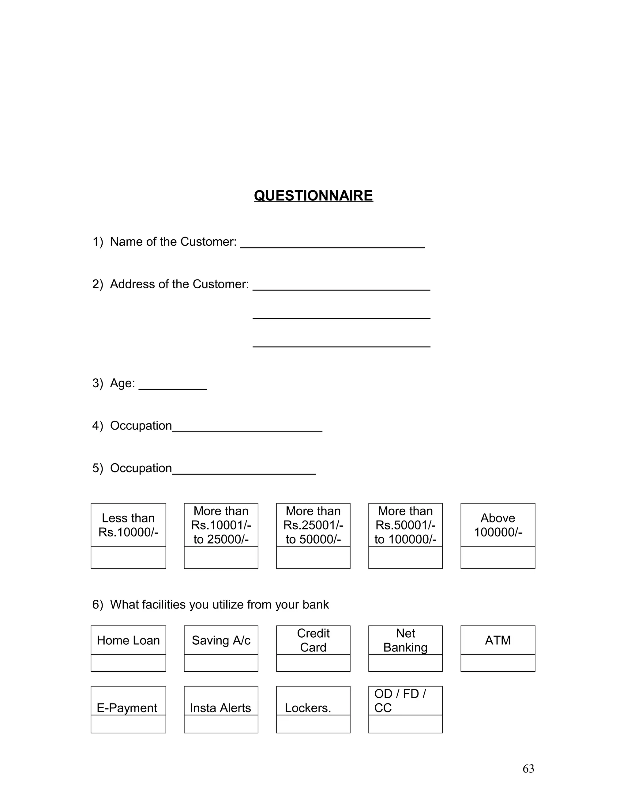 QUESTIONNAIRE
1) Name of the Customer: ___________________________
2) Address of the Customer: __________________________
__________________________
__________________________
3) Age: __________
4) Occupation______________________
5) Occupation_____________________
Less than
Rs.10000/-
More than
Rs.10001/-
to 25000/-
More than
Rs.25001/-
to 50000/-
More than
Rs.50001/-
to 100000/-
Above
100000/-
6) What facilities you utilize from your bank
Home Loan Saving A/c
Credit
Card
Net
Banking
ATM
E-Payment Insta Alerts Lockers.
OD / FD /
CC
63
 