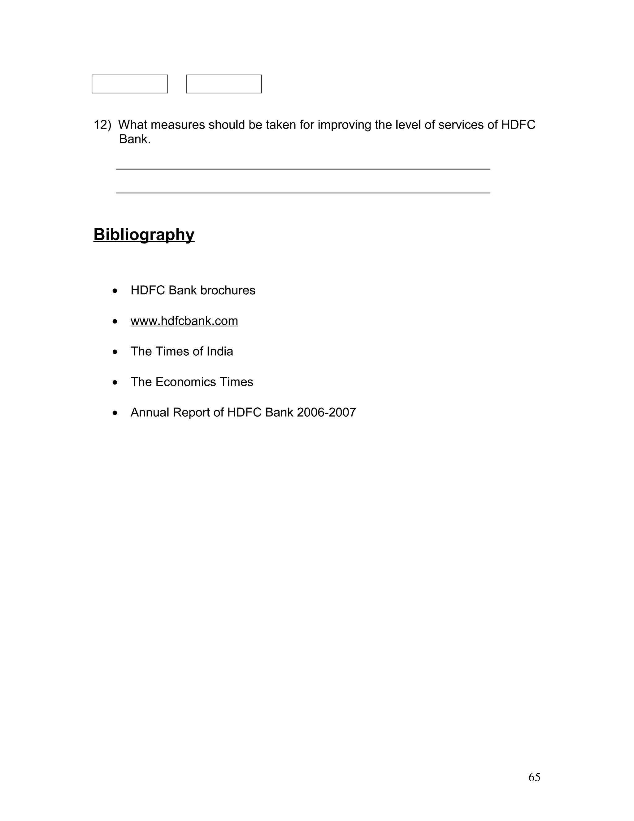 12) What measures should be taken for improving the level of services of HDFC
Bank.
_________________________________________________________________
_________________________________________________________________
Bibliography
• HDFC Bank brochures
• www.hdfcbank.com
• The Times of India
• The Economics Times
• Annual Report of HDFC Bank 2006-2007
65
 