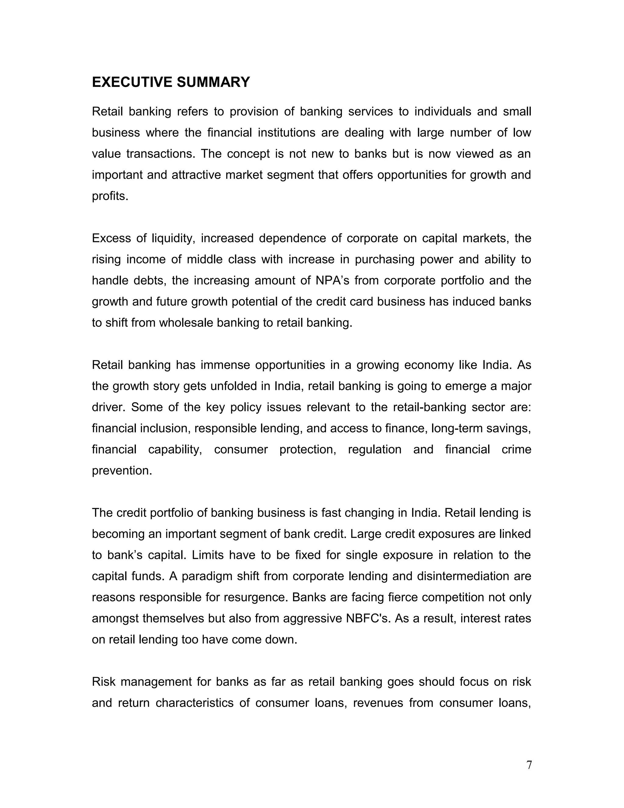EXECUTIVE SUMMARY
Retail banking refers to provision of banking services to individuals and small
business where the financial institutions are dealing with large number of low
value transactions. The concept is not new to banks but is now viewed as an
important and attractive market segment that offers opportunities for growth and
profits.
Excess of liquidity, increased dependence of corporate on capital markets, the
rising income of middle class with increase in purchasing power and ability to
handle debts, the increasing amount of NPA’s from corporate portfolio and the
growth and future growth potential of the credit card business has induced banks
to shift from wholesale banking to retail banking.
Retail banking has immense opportunities in a growing economy like India. As
the growth story gets unfolded in India, retail banking is going to emerge a major
driver. Some of the key policy issues relevant to the retail-banking sector are:
financial inclusion, responsible lending, and access to finance, long-term savings,
financial capability, consumer protection, regulation and financial crime
prevention.
The credit portfolio of banking business is fast changing in India. Retail lending is
becoming an important segment of bank credit. Large credit exposures are linked
to bank’s capital. Limits have to be fixed for single exposure in relation to the
capital funds. A paradigm shift from corporate lending and disintermediation are
reasons responsible for resurgence. Banks are facing fierce competition not only
amongst themselves but also from aggressive NBFC's. As a result, interest rates
on retail lending too have come down.
Risk management for banks as far as retail banking goes should focus on risk
and return characteristics of consumer loans, revenues from consumer loans,
7
 