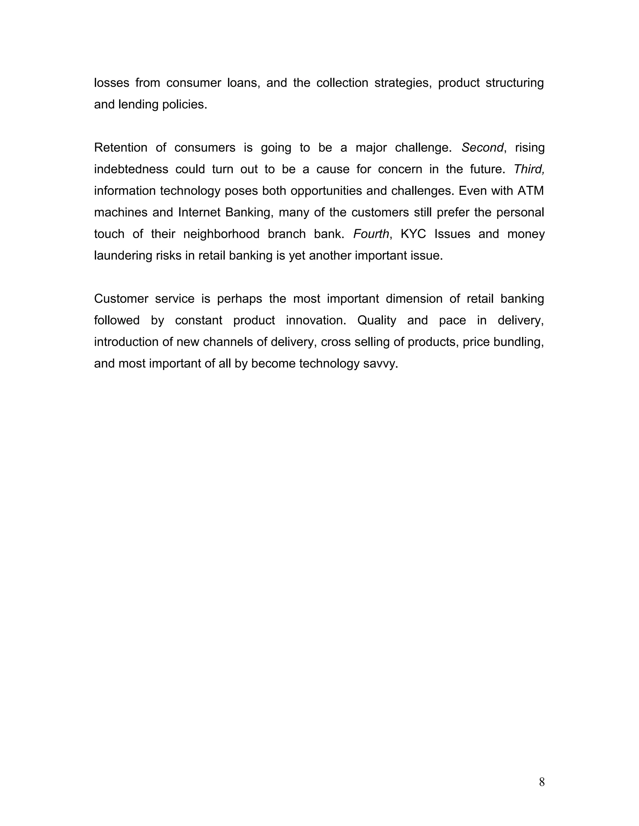 losses from consumer loans, and the collection strategies, product structuring
and lending policies.
Retention of consumers is going to be a major challenge. Second, rising
indebtedness could turn out to be a cause for concern in the future. Third,
information technology poses both opportunities and challenges. Even with ATM
machines and Internet Banking, many of the customers still prefer the personal
touch of their neighborhood branch bank. Fourth, KYC Issues and money
laundering risks in retail banking is yet another important issue.
Customer service is perhaps the most important dimension of retail banking
followed by constant product innovation. Quality and pace in delivery,
introduction of new channels of delivery, cross selling of products, price bundling,
and most important of all by become technology savvy.
8
 