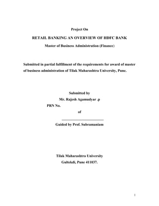 Project On
RETAIL BANKING AN OVERVIEW OF HDFC BANK
Master of Business Administration (Finance)
Submitted in partial fulfillment of the requirements for award of master
of business administration of Tilak Maharashtra University, Pune.
Submitted by
Mr. Rajesh Agamudyar .p
PRN No.
of
_______________________
Guided by Prof. Subramaniam
Tilak Maharashtra University
Gultekdi, Pune 411037.
1
 