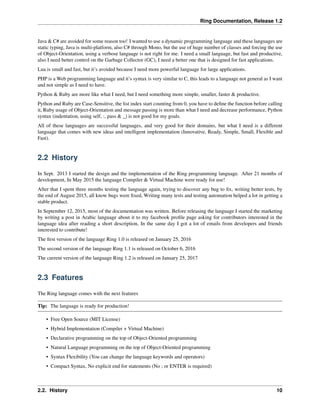 Ring Documentation, Release 1.2
Java & C# are avoided for some reason too! I wanted to use a dynamic programming language and these languages are
static typing, Java is multi-platform, also C# through Mono, but the use of huge number of classes and forcing the use
of Object-Orientation, using a verbose language is not right for me. I need a small language, but fast and productive,
also I need better control on the Garbage Collector (GC), I need a better one that is designed for fast applications.
Lua is small and fast, but it’s avoided because I need more powerful language for large applications.
PHP is a Web programming language and it’s syntax is very similar to C, this leads to a language not general as I want
and not simple as I need to have.
Python & Ruby are more like what I need, but I need something more simple, smaller, faster & productive.
Python and Ruby are Case-Sensitive, the list index start counting from 0, you have to deﬁne the function before calling
it, Ruby usage of Object-Orientation and message passing is more than what I need and decrease performance, Python
syntax (indentation, using self, :, pass & _) is not good for my goals.
All of these languages are successful languages, and very good for their domains, but what I need is a different
language that comes with new ideas and intelligent implementation (Innovative, Ready, Simple, Small, Flexible and
Fast).
2.2 History
In Sept. 2013 I started the design and the implementation of the Ring programming language. After 21 months of
development, In May 2015 the language Compiler & Virtual Machine were ready for use!
After that I spent three months testing the language again, trying to discover any bug to ﬁx, writing better tests, by
the end of August 2015, all know bugs were ﬁxed, Writing many tests and testing automation helped a lot in getting a
stable product.
In September 12, 2015, most of the documentation was written. Before releasing the language I started the marketing
by writing a post in Arabic language about it to my facebook proﬁle page asking for contributors interested in the
language idea after reading a short description, In the same day I got a lot of emails from developers and friends
interested to contribute!
The ﬁrst version of the language Ring 1.0 is released on January 25, 2016
The second version of the language Ring 1.1 is released on October 6, 2016
The current version of the language Ring 1.2 is released on January 25, 2017
2.3 Features
The Ring language comes with the next features
Tip: The language is ready for production!
• Free Open Source (MIT License)
• Hybrid Implementation (Compiler + Virtual Machine)
• Declarative programming on the top of Object-Oriented programming
• Natural Language programming on the top of Object-Oriented programming
• Syntax Flexibility (You can change the language keywords and operators)
• Compact Syntax, No explicit end for statements (No ; or ENTER is required)
2.2. History 10
 