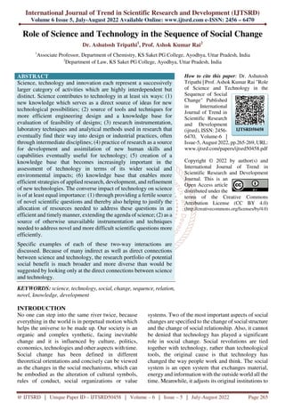 International Journal of Trend in Scientific Research and Development (IJTSRD)
Volume 6 Issue 5, July-August 2022 Available Online: www.ijtsrd.com e-ISSN: 2456 – 6470
@ IJTSRD | Unique Paper ID – IJTSRD50458 | Volume – 6 | Issue – 5 | July-August 2022 Page 265
Role of Science and Technology in the Sequence of Social Change
Dr. Ashutosh Tripathi1
, Prof. Ashok Kumar Rai2
1
Associate Professor, Department of Chemistry, KS Saket PG College, Ayodhya, Uttar Pradesh, India
2
Department of Law, KS Saket PG College, Ayodhya, Uttar Pradesh, India
ABSTRACT
Science, technology and innovation each represent a successively
larger category of activities which are highly interdependent but
distinct. Science contributes to technology in at least six ways: (1)
new knowledge which serves as a direct source of ideas for new
technological possibilities; (2) source of tools and techniques for
more efficient engineering design and a knowledge base for
evaluation of feasibility of designs; (3) research instrumentation,
laboratory techniques and analytical methods used in research that
eventually find their way into design or industrial practices, often
through intermediate disciplines; (4) practice of research as a source
for development and assimilation of new human skills and
capabilities eventually useful for technology; (5) creation of a
knowledge base that becomes increasingly important in the
assessment of technology in terms of its wider social and
environmental impacts; (6) knowledge base that enables more
efficient strategies of applied research, development, and refinement
of new technologies. The converse impact of technology on science
is of at least equal importance: (1) through providing a fertile source
of novel scientific questions and thereby also helping to justify the
allocation of resources needed to address these questions in an
efficient and timely manner, extending the agenda of science; (2) as a
source of otherwise unavailable instrumentation and techniques
needed to address novel and more difficult scientific questions more
efficiently.
Specific examples of each of these two-way interactions are
discussed. Because of many indirect as well as direct connections
between science and technology, the research portfolio of potential
social benefit is much broader and more diverse than would be
suggested by looking only at the direct connections between science
and technology.
KEYWORDS: science, technology, social, change, sequence, relation,
novel, knowledge, development
How to cite this paper: Dr. Ashutosh
Tripathi | Prof. Ashok Kumar Rai "Role
of Science and Technology in the
Sequence of Social
Change" Published
in International
Journal of Trend in
Scientific Research
and Development
(ijtsrd), ISSN: 2456-
6470, Volume-6 |
Issue-5, August 2022, pp.265-269, URL:
www.ijtsrd.com/papers/ijtsrd50458.pdf
Copyright © 2022 by author(s) and
International Journal of Trend in
Scientific Research and Development
Journal. This is an
Open Access article
distributed under the
terms of the Creative Commons
Attribution License (CC BY 4.0)
(http://creativecommons.org/licenses/by/4.0)
INTRODUCTION
No one can step into the same river twice, because
everything in the world is in perpetual motion which
helps the universe to be made up. Our society is an
organic and complex synthetic, facing inevitable
change and it is influenced by culture, politics,
economics, technologies and other aspects with time.
Social change has been defined in different
theoretical orientations and concisely can be viewed
as the changes in the social mechanisms, which can
be embodied as the alteration of cultural symbols,
rules of conduct, social organizations or value
systems. Two of the most important aspects of social
changes are specified to the change of social structure
and the change of social relationship. Also, it cannot
be denied that technology has played a significant
role in social change. Social revolutions are tied
together with technology, rather than technological
tools, the original cause is that technology has
changed the way people work and think. The social
system is an open system that exchanges material,
energy and information with the outside world all the
time. Meanwhile, it adjusts its original institutions to
IJTSRD50458
 