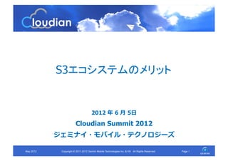 S3エコシステムのメリット	


                                       2012 年	
  6 ⽉月	
  5⽇日
                         Cloudian Summit 2012
             ジェミナイ・モバイル・テクノロジーズ	
  

May 2012	
    Copyright © 2011-2012 Gemini Mobile Technologies Inc. & KK All Rights Reserved.	
   Page 1	
 