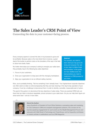 The Sales Leader’s CRM Point of View
Connecting the dots in your customer-facing process.




Every company aspires to connect the dots in its processes to grow and
                                                                                Abstract
be profitable. Because sales is the most direct line to revenue, a great
                                                                                For success, you need to
deal of the burden to perform rests on the shoulders of the reps in the field
                                                                                learn what your top guns are
to close more deals, faster.
                                                                                doing and empower the rest
No matter what steps your company is taking to energize your sales team,        of your team to follow those
they probably map to the following key sales objectives:                        best practices. In this guide,
                                                                                we have distilled down the
1. Focus on your customers.
                                                                                best-practices you need to
2. Grow your organization to keep pace with the changing marketplace.           implement a CRM process for
3. Align your organization to be an efficient selling machine.                  your team.


Now, you’re probably thinking, ‘Tell me something I don’t already know.’ Your highest-level corporate objectives
can often seem so ideal, so all-encompassing that they can lose meaning in the day-to-day operation of your
company. It can be a challenge to deconstruct them in order to identify a sensible, measurable plan of action.

The goal of this guide is to deconstruct the key objectives of sales today. There are practical CRM tools out
there that can help to introduce repeatable, proven process to your sales team. So you can help them figure out
what works best— and do it more often.




                      About the Author
                      Jason Rushforth is President of Front Office Solutions–overseeing sales and marketing
                      for CDC Software’s CRM and complaint management solutions. He is known for his
                      keynote speaking engagements for such events as the Wealth Management Forum and
                      webcasts with Wall Street & Technology and TowerGroup, and he frequently contributes
                      to industry articles in publications such as CRM Magazine.




CDC Software | The Customer-Driven Company™                                                CRM White Paper | 1
 