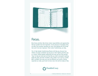 Focus.
    We all have priorities. We all have certain responsibilities and opportunities
    that we consider the most important. In the pressures of everyday living,
    we often find ourselves spending too much time dealing with the things
    that aren’t the most important. That’s where FranklinCovey can help.

    This 31-Day Sample FranklinCovey Planner will help you discover how
    millions of people worldwide stay focused on their highest priorities and,
    as a result, achieve greater productivity. No more will you find yourself
    “busy” all day but look back and feel that you didn’t accomplish anything.
    Study the steps and hints included in this sample. Try it out for a month.
    We’re confident that when you see the difference one month of being
    organized can make, you’ll want to know more. And we’ll be ready to help.




1                                             © FranklinCovey. All Rights Reserved. • franklincovey.com • Original–Classic
 