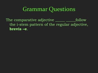 Grammar Questions
The comparative adjective _____ _____follow
  the i-stem pattern of the regular adjective,
  brevis –e.
 
