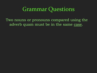 Grammar Questions
Two nouns or pronouns compared using the
 adverb quam must be in the same case.
 