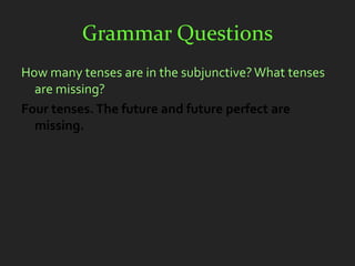 Grammar Questions
How many tenses are in the subjunctive? What tenses
  are missing?
Four tenses. The future and future perfect are
  missing.
 