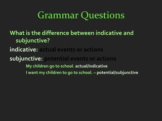Grammar Questions
What is the difference between indicative and
  subjunctive?
indicative: actual events or actions
subjunctive: potential events or actions
     My children go to school. actual/indicative
     I want my children to go to school. – potential/subjunctive
 