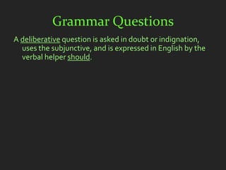 Grammar Questions
A deliberative question is asked in doubt or indignation,
  uses the subjunctive, and is expressed in English by the
  verbal helper should.
 