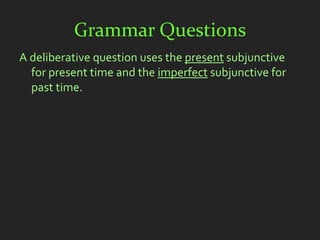Grammar Questions
A deliberative question uses the present subjunctive
  for present time and the imperfect subjunctive for
  past time.
 