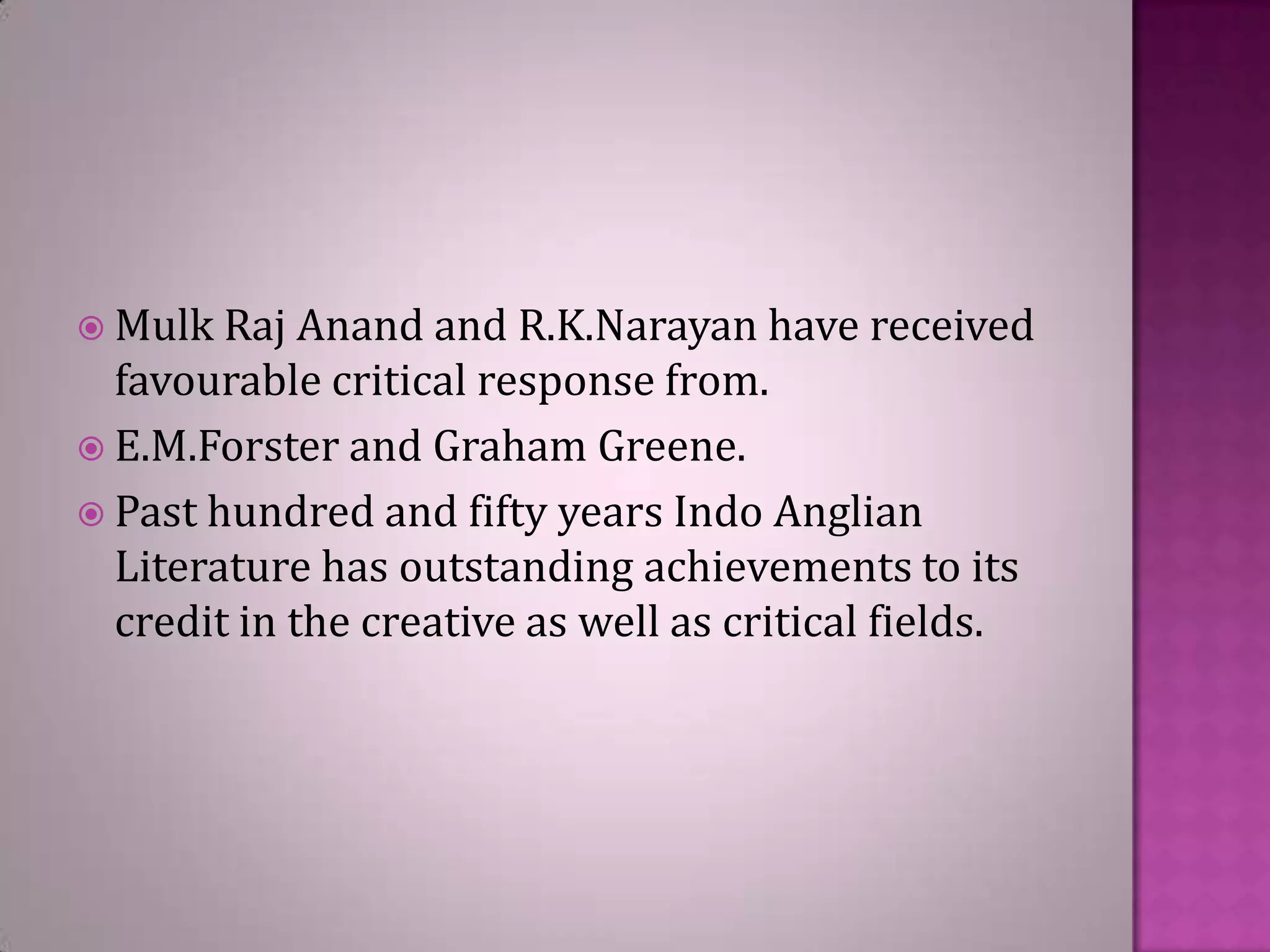  Mulk Raj

Anand and R.K.Narayan have received
favourable critical response from.
 E.M.Forster and Graham Greene.
 Past hundred and fifty years Indo Anglian
Literature has outstanding achievements to its
credit in the creative as well as critical fields.

 