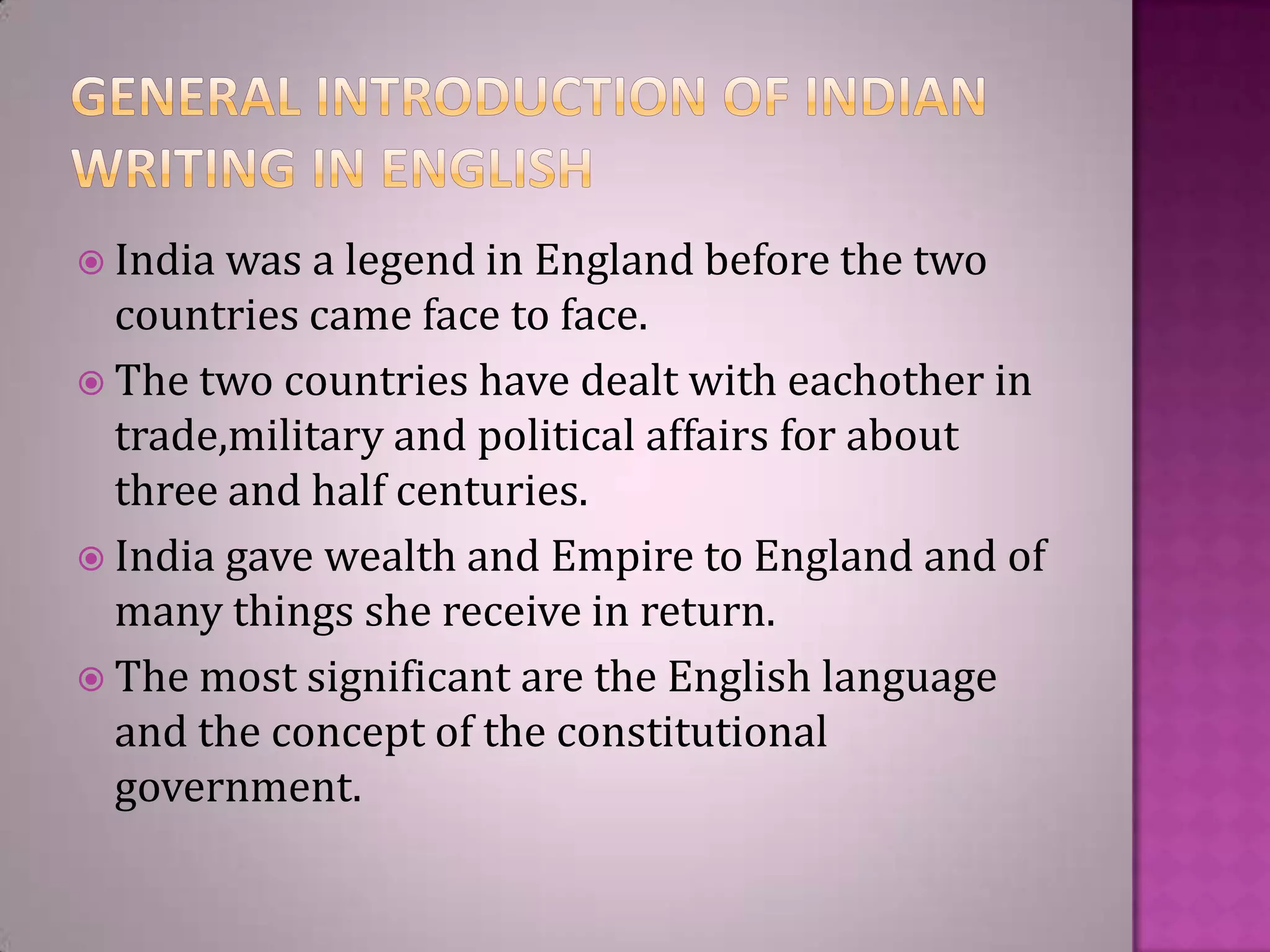  India was

a legend in England before the two
countries came face to face.
 The two countries have dealt with eachother in
trade,military and political affairs for about
three and half centuries.
 India gave wealth and Empire to England and of
many things she receive in return.
 The most significant are the English language
and the concept of the constitutional
government.

 