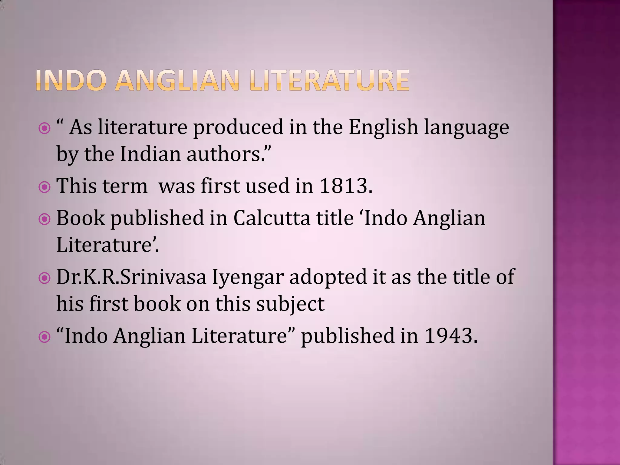  “ As literature produced in

the English language

by the Indian authors.”
 This term was first used in 1813.
 Book published in Calcutta title ‘Indo Anglian
Literature’.
 Dr.K.R.Srinivasa Iyengar adopted it as the title of
his first book on this subject
 “Indo Anglian Literature” published in 1943.

 