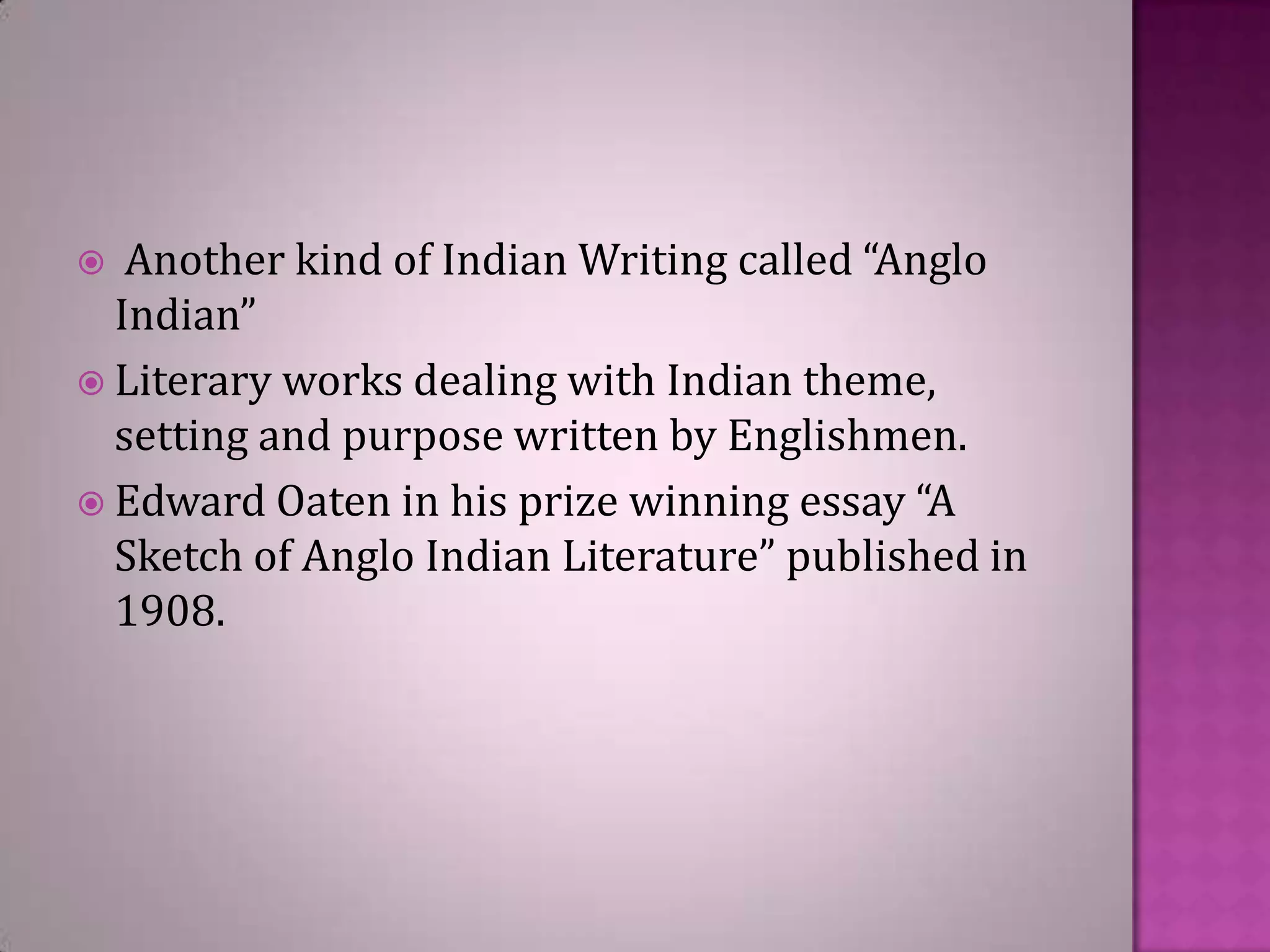 Another kind of Indian Writing called “Anglo
Indian”
 Literary works dealing with Indian theme,
setting and purpose written by Englishmen.
 Edward Oaten in his prize winning essay “A
Sketch of Anglo Indian Literature” published in
1908.


 