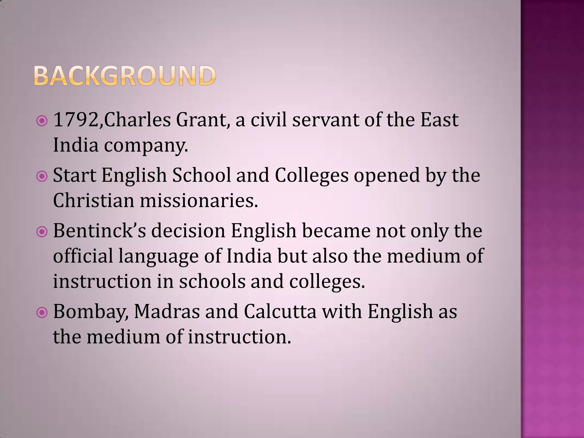  1792,Charles Grant,

a civil servant of the East

India company.
 Start English School and Colleges opened by the
Christian missionaries.
 Bentinck’s decision English became not only the
official language of India but also the medium of
instruction in schools and colleges.
 Bombay, Madras and Calcutta with English as
the medium of instruction.

 