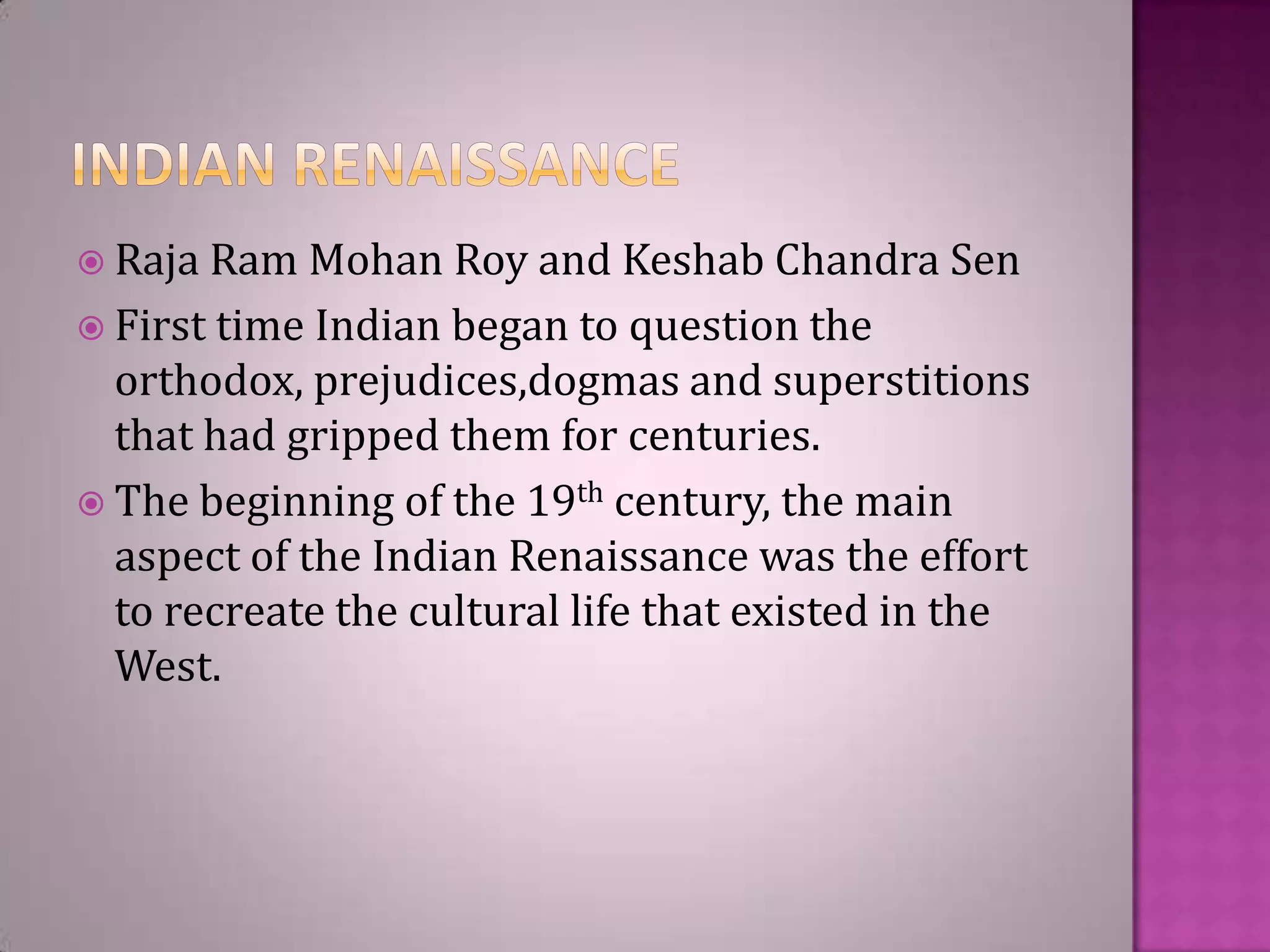  Raja Ram

Mohan Roy and Keshab Chandra Sen
 First time Indian began to question the
orthodox, prejudices,dogmas and superstitions
that had gripped them for centuries.
 The beginning of the 19th century, the main
aspect of the Indian Renaissance was the effort
to recreate the cultural life that existed in the
West.

 