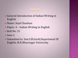  General Introduction of Indian

Writing in

English
 Name: Sejal Chauhan
 Paper: 4 – Indian Writing in English
 Roll No: 31
 Sem-1
 Submitted to: Smt.S.B.Gardi,Department Of
English ,M.K.Bhavnagar University.

 