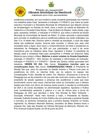 acadêmicos presentes, por sua iniciativa e pede constante participação dos mesmos
nos trabalhos desta Casa. Apresenta a Indicação nº 018/2013, que indica ao poder
executivo municipal e à Secretaria Municipal de Infraestrutura que efetuem serviço
de terraplanagem na Estrada do Areal, entre o trecho da subida do Balneário do
Valdomiro e a Pousada Coisa Nossa – final do Bairro do Rosário, nesta cidade. Logo
após, apresenta, também, a Indicação nº 019/2013, que indica a reforma da Escola
Municipal da Comunidade de Nazaré do Retiro. O orador aproveita a oportunidade
para convidar os acadêmicos para as audiências públicas que serão realizadas nos
dias 13 e 14 deste mês. Discorre sobre a omissão da população, a qual não reage
diante dos problemas sociais, toma-se pela covardia, e reforça que, para uma
sociedade justa e digna, deve haver o comprometimento de todos e parabeniza os
estudantes de Pedagogia da UEA por sua participação, a qual é de suma
importância para os trabalhos desta Casa. Agradece e finaliza. O presidente da
Sessão pede à Vereadora Nara para acompanhar o Prefeito em Exercício Sabá
Medeiros para compor a Mesa. Matérias a serem votadas no Grande Expediente:
Indicação nº 003/2013 – Miro Gomes; foi solicitada a reformulação da Indicação.
Indicação nº 018/2013 e nº 019/2013 – Denilto dos Santos; ambas aprovadas sem
ressalvas. ORDEM DO DIA: Não houve. Vereadores inscritos para as
considerações finais: Não houve. CONSIDERAÇÕES FINAIS: O Presidente da
Sessão fala que, como foi aprovada na Sessão anterior a Tribuna Livre para os
acadêmicos da UEA, os mesmos farão uso da palavra no espaço das
Considerações Finais. Questão de ordem: Ver. Markson. Direciona-se à turma de
Pedagogia que se faz presente e diz que eles são muito bem vindos a esta Casa. O
presidente da sessão agradece a presença dos acadêmicos e pede que esse
envolvimento ocorra mais vezes; informa-lhes sobre as Comissões que a Câmara
dispõe para tratar com afinco de diversos temas sociais e ressalta as contribuições
da UEA e de outras faculdades na administração legislativa. Agradece e finaliza
suas considerações passando a palavra e o uso da tribuna para a turma de
Pedagogia da UEA que abordará o tema “Dia Mundial do Meio Ambiente –
Educação Ambiental”. Nada mais havendo a tratar, o Presidente da Sessão,
Vereador Zulândio Evaristo da Cunha Galdino deu por encerrada a presente Sessão
e convidou os senhores Vereadores para a próxima Sessão Ordinária no horário
regimental. Eu Markson Machado Barbosa, secretário da Mesa Diretora lavrei a
presente Ata. Sala das Sessões da Câmara Municipal de Manicoré, Plenário Ver.
Prof. Emanuel Colares Duarte, em 04 de junho de 2013.

2

 