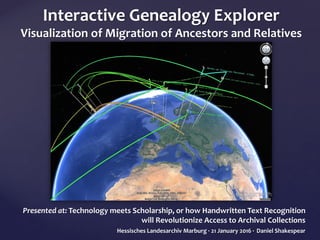 Interactive Genealogy Explorer
Visualization of Migration of Ancestors and Relatives
Presented at: Technology meets Scholarship, or how Handwritten Text Recognition
will Revolutionize Access to Archival Collections
Hessisches Landesarchiv Marburg · 21 January 2016 · Daniel Shakespear
 