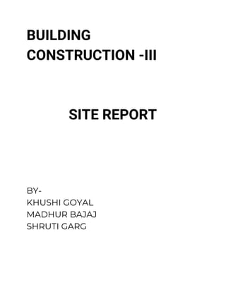 BUILDING 
CONSTRUCTION -III 
 
 
SITE REPORT 
 
 
 
BY- 
KHUSHI GOYAL 
MADHUR BAJAJ 
SHRUTI GARG 
 
 
 