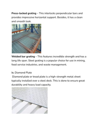 Press-locked grating – This interlocks perpendicular bars and
provides impressive horizontal support. Besides, it has a clean
and smooth look.
Welded bar grating – This features incredible strength and has a
long life span. Steel grating is a popular choice for use in mining,
food service industries, and waste management.
iv. Diamond Plate
Diamond plate or tread plate is a high-strength metal sheet
typically installed over a steel deck. This is done to ensure great
durability and heavy load capacity.
 