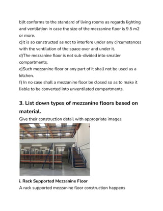 b)It conforms to the standard of living rooms as regards lighting
and ventilation in case the size of the mezzanine floor is 9.5 m2
or more.
c)It is so constructed as not to interfere under any circumstances
with the ventilation of the space over and under it.
d)The mezzanine floor is not sub-divided into smaller
compartments.
e)Such mezzanine floor or any part of it shall not be used as a
kitchen.
f) In no case shall a mezzanine floor be closed so as to make it
liable to be converted into unventilated compartments.
3. List down types of mezzanine floors based on
material.
Give their construction detail with appropriate images.
i. Rack Supported Mezzanine Floor
A rack supported mezzanine floor construction happens
 