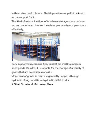 without structural columns. Shelving systems or pallet racks act
as the support for it.
This kind of mezzanine floor offers dense storage space both on
top and underneath. Hence, it enables you to enhance your space
effectively.
Rack supported mezzanine floor is ideal for small to medium
sized goods. Besides, it is suitable for the storage of a variety of
goods that are accessible manually.
Movement of goods in this type generally happens through
hydraulic lifting, forklifts, or hydraulic pallet trucks.
ii. Steel Structural Mezzanine Floor
 