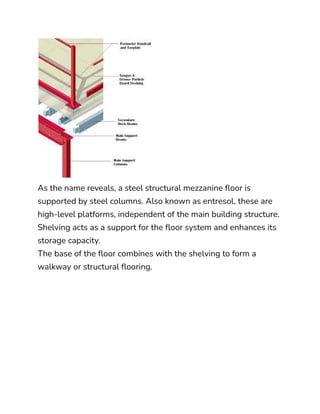 As the name reveals, a steel structural mezzanine floor is
supported by steel columns. Also known as entresol, these are
high-level platforms, independent of the main building structure.
Shelving acts as a support for the floor system and enhances its
storage capacity.
The base of the floor combines with the shelving to form a
walkway or structural flooring.
 