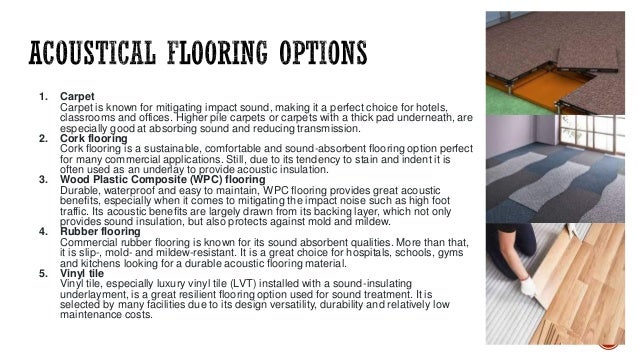 1. Carpet
Carpet is known for mitigating impact sound, making it a perfect choice for hotels,
classrooms and offices. Higher pile carpets or carpets with a thick pad underneath, are
especially good at absorbing sound and reducing transmission.
2. Cork flooring
Cork flooring is a sustainable, comfortable and sound-absorbent flooring option perfect
for many commercial applications. Still, due to its tendency to stain and indent it is
often used as an underlay to provide acoustic insulation.
3. Wood Plastic Composite (WPC) flooring
Durable, waterproof and easy to maintain, WPC flooring provides great acoustic
benefits, especially when it comes to mitigating the impact noise such as high foot
traffic. Its acoustic benefits are largely drawn from its backing layer, which not only
provides sound insulation, but also protects against mold and mildew.
4. Rubber flooring
Commercial rubber flooring is known for its sound absorbent qualities. More than that,
it is slip-, mold- and mildew-resistant. It is a great choice for hospitals, schools, gyms
and kitchens looking for a durable acoustic flooring material.
5. Vinyl tile
Vinyl tile, especially luxury vinyl tile (LVT) installed with a sound-insulating
underlayment, is a great resilient flooring option used for sound treatment. It is
selected by many facilities due to its design versatility, durability and relatively low
maintenance costs.
 