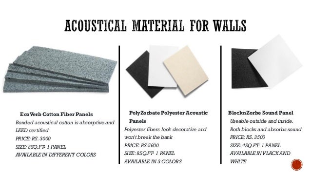 EcoVerb Cotton Fiber Panels
Bonded acoustical cotton is absorptive and
LEED certified
PRICE: RS. 3000
SIZE: 8SQ.FT- 1 PANEL
AVAILABLE IN DIFFERENT COLORS
PolyZorbate Polyester Acoustic
Panels
Polyester fibers look decorative and
won't break the bank
PRICE: RS.5600
SIZE: 8SQ.FT- 1 PANEL
AVAILABLE IN 3 COLORS
BlocknZorbe Sound Panel
Useable outside and inside.
Both blocks and absorbs sound
PRICE: RS. 3500
SIZE: 4SQ.FT- 1 PANEL
AVAILABLE INVLACK AND
WHITE
 