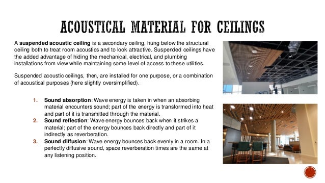 A suspended acoustic ceiling is a secondary ceiling, hung below the structural
ceiling both to treat room acoustics and to look attractive. Suspended ceilings have
the added advantage of hiding the mechanical, electrical, and plumbing
installations from view while maintaining some level of access to these utilities.
Suspended acoustic ceilings, then, are installed for one purpose, or a combination
of acoustical purposes (here slightly oversimplified).
1. Sound absorption: Wave energy is taken in when an absorbing
material encounters sound; part of the energy is transformed into heat
and part of it is transmitted through the material.
2. Sound reflection: Wave energy bounces back when it strikes a
material; part of the energy bounces back directly and part of it
indirectly as reverberation.
3. Sound diffusion: Wave energy bounces back evenly in a room. In a
perfectly diffusive sound, space reverberation times are the same at
any listening position.
 