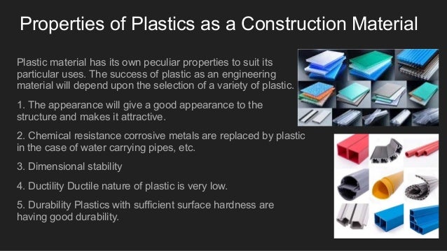 Properties of Plastics as a Construction Material
Plastic material has its own peculiar properties to suit its
particular uses. The success of plastic as an engineering
material will depend upon the selection of a variety of plastic.
1. The appearance will give a good appearance to the
structure and makes it attractive.
2. Chemical resistance corrosive metals are replaced by plastic
in the case of water carrying pipes, etc.
3. Dimensional stability
4. Ductility Ductile nature of plastic is very low.
5. Durability Plastics with sufficient surface hardness are
having good durability.
 