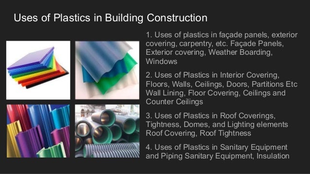 Uses of Plastics in Building Construction
1. Uses of plastics in façade panels, exterior
covering, carpentry, etc. Façade Panels,
Exterior covering, Weather Boarding,
Windows
2. Uses of Plastics in Interior Covering,
Floors, Walls, Ceilings, Doors, Partitions Etc
Wall Lining, Floor Covering, Ceilings and
Counter Ceilings
3. Uses of Plastics in Roof Coverings,
Tightness, Domes, and Lighting elements
Roof Covering, Roof Tightness
4. Uses of Plastics in Sanitary Equipment
and Piping Sanitary Equipment, Insulation
 