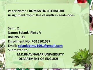 Paper Name : ROMANTIC LITERATURE
Presentation Topic: Use of myth in Keats odes
Sem : 2
Name: Solanki Pintu V
Roll No : 31
Enrollment No: PG15101037
Email: solankipintu1991@gmail.com
Submitted to :
M.K.BHAVNAGAR UNIVERSUTY
DEPARTMENT OF ENGLISH
 